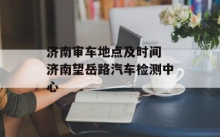 济南审车地点及时间 济南望岳路汽车检测中心