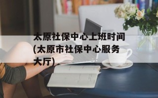 太原社保中心上班时间(太原市社保中心服务大厅)