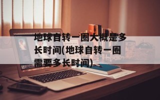 地球自转一圈大概是多长时间(地球自转一圈需要多长时间)