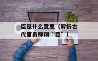 臣是什么意思（解析古代官员称谓“臣”）