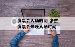 演唱会入场时间 张杰演唱会最晚入场时间