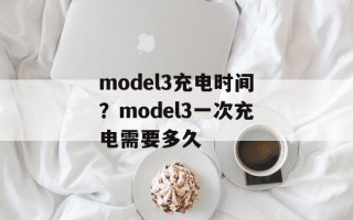 model3充电时间？model3一次充电需要多久