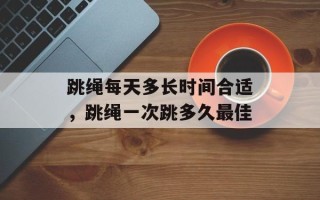 跳绳每天多长时间合适，跳绳一次跳多久最佳