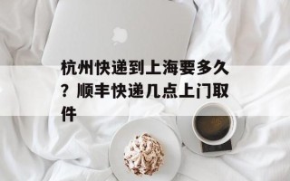 杭州快递到上海要多久？顺丰快递几点上门取件