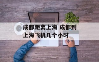 成都距离上海 成都到上海飞机几个小时