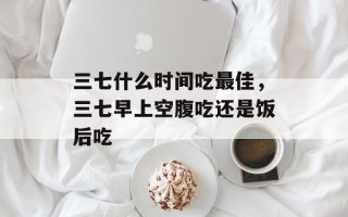 三七什么时间吃最佳，三七早上空腹吃还是饭后吃