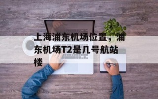 上海浦东机场位置，浦东机场T2是几号航站楼