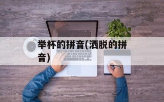 举杯的拼音(洒脱的拼音)