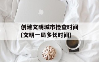 创建文明城市检查时间(文明一局多长时间)
