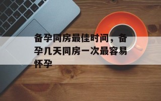 备孕同房最佳时间，备孕几天同房一次最容易怀孕