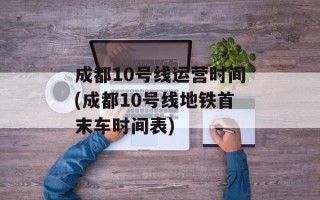 成都10号线运营时间(成都10号线地铁首末车时间表)