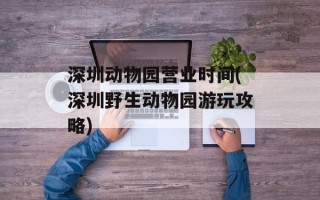 深圳动物园营业时间(深圳野生动物园游玩攻略)
