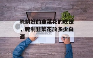 腌制好的韭菜花的吃法，腌制韭菜花放多少白酒