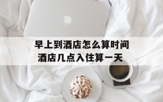 早上到酒店怎么算时间 酒店几点入住算一天