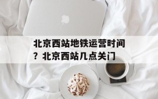 北京西站地铁运营时间？北京西站几点关门