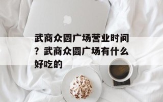 武商众圆广场营业时间？武商众圆广场有什么好吃的