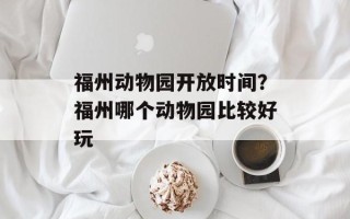 福州动物园开放时间？福州哪个动物园比较好玩