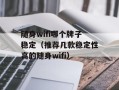 随身wifi哪个牌子稳定（推荐几款稳定性高的随身wifi）