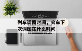 列车调图时间，火车下次调图在什么时间