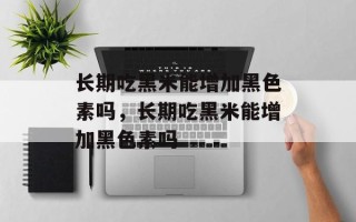 长期吃黑米能增加黑色素吗，长期吃黑米能增加黑色素吗