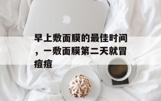 早上敷面膜的最佳时间，一敷面膜第二天就冒痘痘