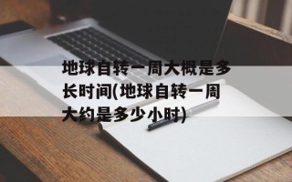 地球自转一周大概是多长时间(地球自转一周大约是多少小时)