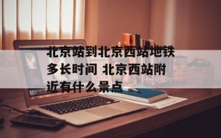 北京站到北京西站地铁多长时间 北京西站附近有什么景点