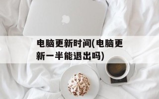 电脑更新时间(电脑更新一半能退出吗)