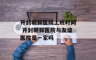 开封朝鲜医院上班时间 开封朝鲜医院与友谊医院是一家吗