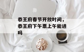 恭王府春节开放时间，恭王府下午票上午能进吗