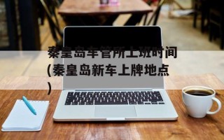 秦皇岛车管所上班时间(秦皇岛新车上牌地点)