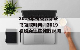 2019年初级会计证书领取时间，2019初级会计证领取时间