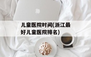 儿童医院时间(浙江最好儿童医院排名)