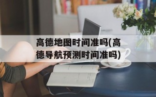 高德地图时间准吗(高德导航预测时间准吗)