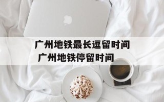 广州地铁最长逗留时间 广州地铁停留时间