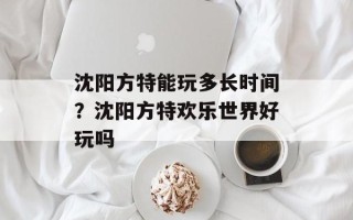 沈阳方特能玩多长时间？沈阳方特欢乐世界好玩吗