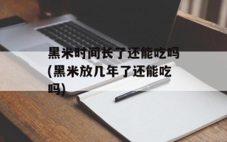 黑米时间长了还能吃吗(黑米放几年了还能吃吗)
