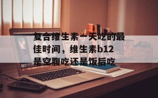 复合维生素一天吃的最佳时间，维生素b12是空腹吃还是饭后吃