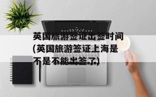 英国旅游签证出签时间(英国旅游签证上海是不是不能出签了)