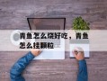 青鱼怎么烧好吃，青鱼怎么挂颗粒