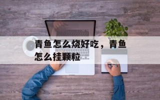 青鱼怎么烧好吃，青鱼怎么挂颗粒