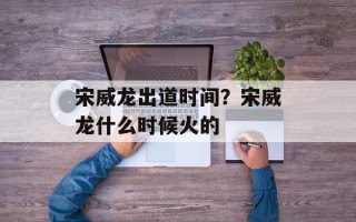宋威龙出道时间？宋威龙什么时候火的