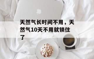 天然气长时间不用，天然气10天不用就锁住了