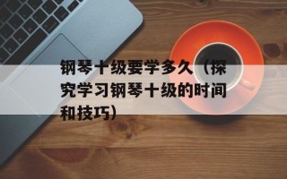 钢琴十级要学多久（探究学习钢琴十级的时间和技巧）