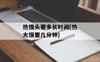 热馒头要多长时间(热大馍要几分钟)
