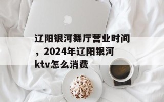 辽阳银河舞厅营业时间，2024年辽阳银河ktv怎么消费