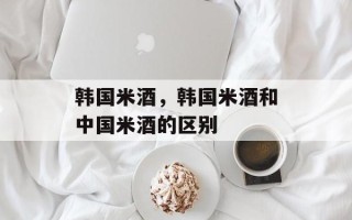 韩国米酒，韩国米酒和中国米酒的区别