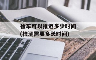 检车可以推迟多少时间(检测需要多长时间)