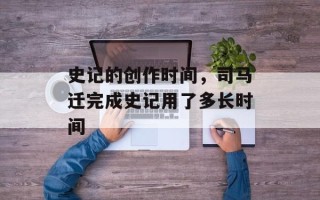 史记的创作时间，司马迁完成史记用了多长时间