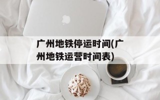 广州地铁停运时间(广州地铁运营时间表)